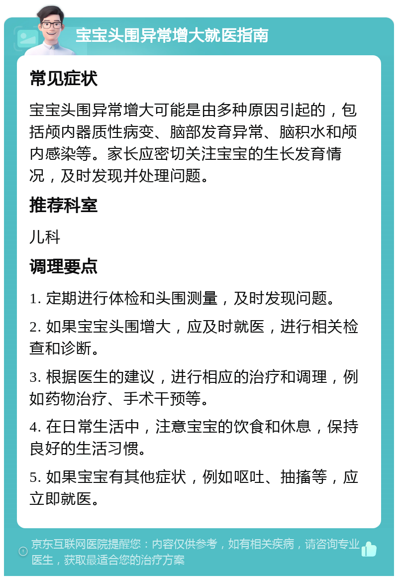 宝宝头围异常增大就医指南 常见症状 宝宝头围异常增大可能是由多种原因引起的，包括颅内器质性病变、脑部发育异常、脑积水和颅内感染等。家长应密切关注宝宝的生长发育情况，及时发现并处理问题。 推荐科室 儿科 调理要点 1. 定期进行体检和头围测量，及时发现问题。 2. 如果宝宝头围增大，应及时就医，进行相关检查和诊断。 3. 根据医生的建议，进行相应的治疗和调理，例如药物治疗、手术干预等。 4. 在日常生活中，注意宝宝的饮食和休息，保持良好的生活习惯。 5. 如果宝宝有其他症状，例如呕吐、抽搐等，应立即就医。