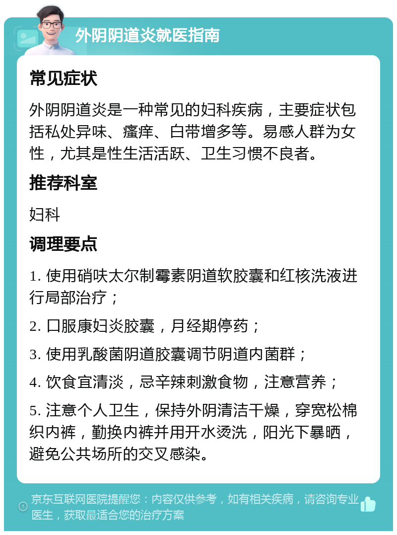 外阴阴道炎就医指南 常见症状 外阴阴道炎是一种常见的妇科疾病，主要症状包括私处异味、瘙痒、白带增多等。易感人群为女性，尤其是性生活活跃、卫生习惯不良者。 推荐科室 妇科 调理要点 1. 使用硝呋太尔制霉素阴道软胶囊和红核洗液进行局部治疗； 2. 口服康妇炎胶囊，月经期停药； 3. 使用乳酸菌阴道胶囊调节阴道内菌群； 4. 饮食宜清淡，忌辛辣刺激食物，注意营养； 5. 注意个人卫生，保持外阴清洁干燥，穿宽松棉织内裤，勤换内裤并用开水烫洗，阳光下暴晒，避免公共场所的交叉感染。