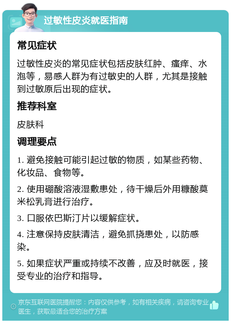 过敏性皮炎就医指南 常见症状 过敏性皮炎的常见症状包括皮肤红肿、瘙痒、水泡等，易感人群为有过敏史的人群，尤其是接触到过敏原后出现的症状。 推荐科室 皮肤科 调理要点 1. 避免接触可能引起过敏的物质，如某些药物、化妆品、食物等。 2. 使用硼酸溶液湿敷患处，待干燥后外用糠酸莫米松乳膏进行治疗。 3. 口服依巴斯汀片以缓解症状。 4. 注意保持皮肤清洁，避免抓挠患处，以防感染。 5. 如果症状严重或持续不改善，应及时就医，接受专业的治疗和指导。