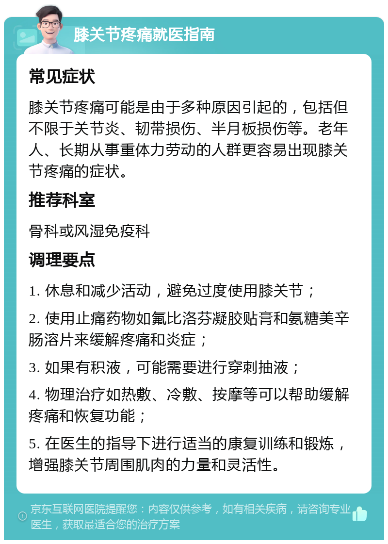 膝关节疼痛就医指南 常见症状 膝关节疼痛可能是由于多种原因引起的，包括但不限于关节炎、韧带损伤、半月板损伤等。老年人、长期从事重体力劳动的人群更容易出现膝关节疼痛的症状。 推荐科室 骨科或风湿免疫科 调理要点 1. 休息和减少活动，避免过度使用膝关节； 2. 使用止痛药物如氟比洛芬凝胶贴膏和氨糖美辛肠溶片来缓解疼痛和炎症； 3. 如果有积液，可能需要进行穿刺抽液； 4. 物理治疗如热敷、冷敷、按摩等可以帮助缓解疼痛和恢复功能； 5. 在医生的指导下进行适当的康复训练和锻炼，增强膝关节周围肌肉的力量和灵活性。