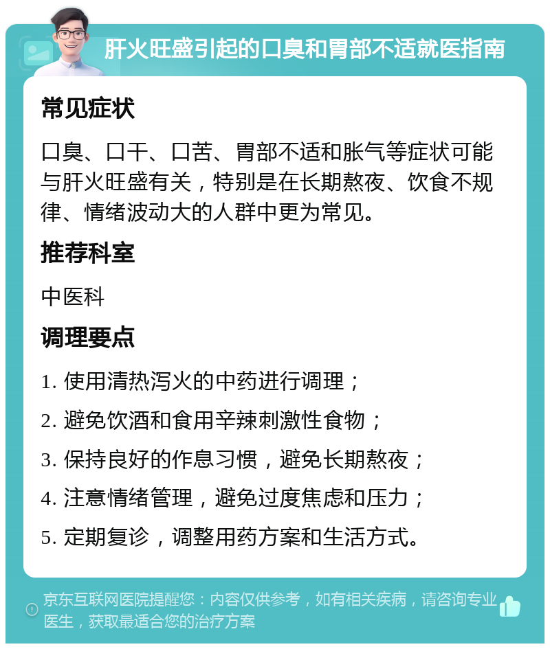 肝火旺盛引起的口臭和胃部不适就医指南 常见症状 口臭、口干、口苦、胃部不适和胀气等症状可能与肝火旺盛有关，特别是在长期熬夜、饮食不规律、情绪波动大的人群中更为常见。 推荐科室 中医科 调理要点 1. 使用清热泻火的中药进行调理； 2. 避免饮酒和食用辛辣刺激性食物； 3. 保持良好的作息习惯，避免长期熬夜； 4. 注意情绪管理，避免过度焦虑和压力； 5. 定期复诊，调整用药方案和生活方式。