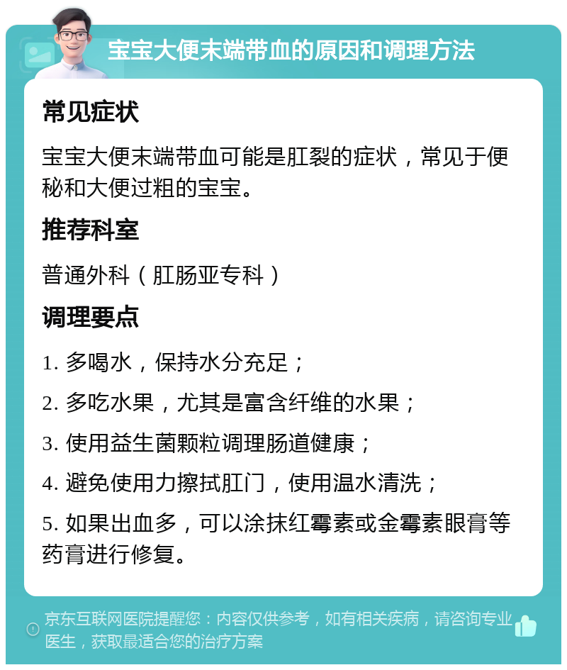 宝宝大便末端带血的原因和调理方法 常见症状 宝宝大便末端带血可能是肛裂的症状，常见于便秘和大便过粗的宝宝。 推荐科室 普通外科（肛肠亚专科） 调理要点 1. 多喝水，保持水分充足； 2. 多吃水果，尤其是富含纤维的水果； 3. 使用益生菌颗粒调理肠道健康； 4. 避免使用力擦拭肛门，使用温水清洗； 5. 如果出血多，可以涂抹红霉素或金霉素眼膏等药膏进行修复。