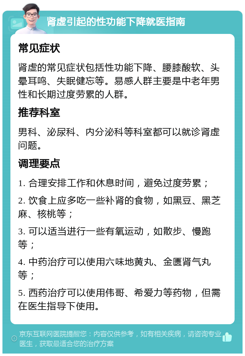 肾虚引起的性功能下降就医指南 常见症状 肾虚的常见症状包括性功能下降、腰膝酸软、头晕耳鸣、失眠健忘等。易感人群主要是中老年男性和长期过度劳累的人群。 推荐科室 男科、泌尿科、内分泌科等科室都可以就诊肾虚问题。 调理要点 1. 合理安排工作和休息时间，避免过度劳累； 2. 饮食上应多吃一些补肾的食物，如黑豆、黑芝麻、核桃等； 3. 可以适当进行一些有氧运动，如散步、慢跑等； 4. 中药治疗可以使用六味地黄丸、金匮肾气丸等； 5. 西药治疗可以使用伟哥、希爱力等药物，但需在医生指导下使用。