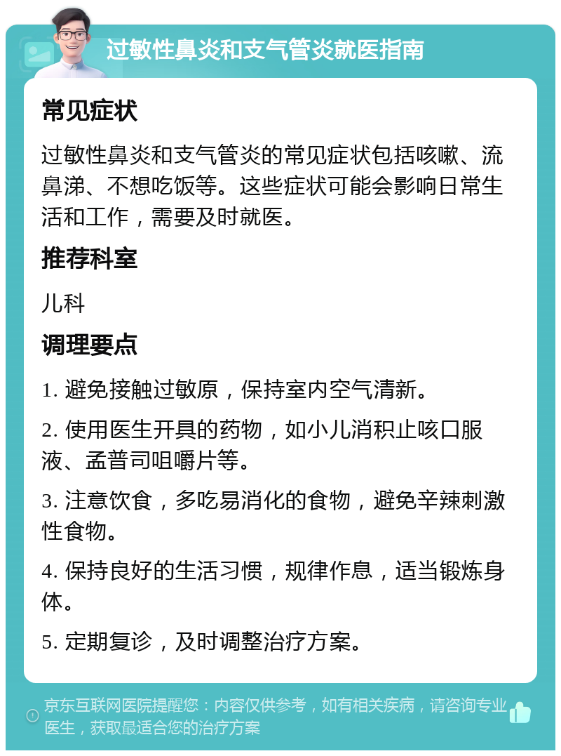 过敏性鼻炎和支气管炎就医指南 常见症状 过敏性鼻炎和支气管炎的常见症状包括咳嗽、流鼻涕、不想吃饭等。这些症状可能会影响日常生活和工作，需要及时就医。 推荐科室 儿科 调理要点 1. 避免接触过敏原，保持室内空气清新。 2. 使用医生开具的药物，如小儿消积止咳口服液、孟普司咀嚼片等。 3. 注意饮食，多吃易消化的食物，避免辛辣刺激性食物。 4. 保持良好的生活习惯，规律作息，适当锻炼身体。 5. 定期复诊，及时调整治疗方案。