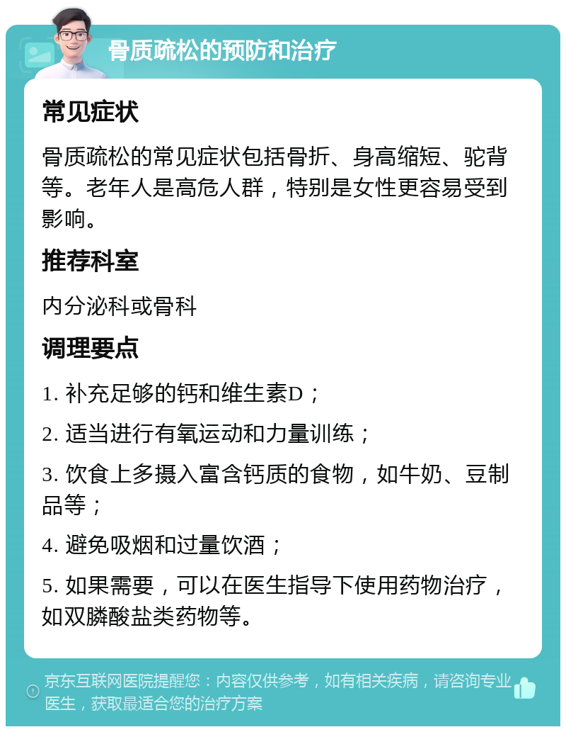 骨质疏松的预防和治疗 常见症状 骨质疏松的常见症状包括骨折、身高缩短、驼背等。老年人是高危人群，特别是女性更容易受到影响。 推荐科室 内分泌科或骨科 调理要点 1. 补充足够的钙和维生素D； 2. 适当进行有氧运动和力量训练； 3. 饮食上多摄入富含钙质的食物，如牛奶、豆制品等； 4. 避免吸烟和过量饮酒； 5. 如果需要，可以在医生指导下使用药物治疗，如双膦酸盐类药物等。