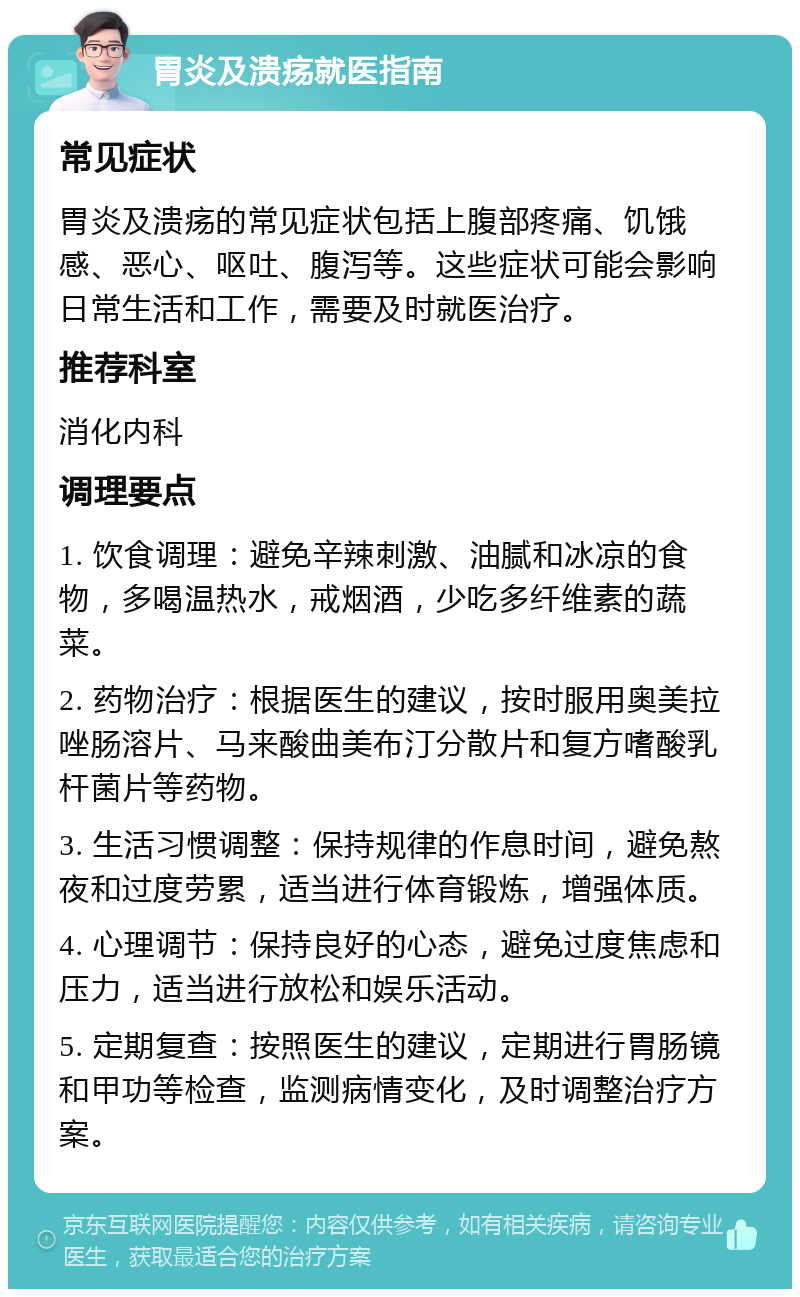 胃炎及溃疡就医指南 常见症状 胃炎及溃疡的常见症状包括上腹部疼痛、饥饿感、恶心、呕吐、腹泻等。这些症状可能会影响日常生活和工作，需要及时就医治疗。 推荐科室 消化内科 调理要点 1. 饮食调理：避免辛辣刺激、油腻和冰凉的食物，多喝温热水，戒烟酒，少吃多纤维素的蔬菜。 2. 药物治疗：根据医生的建议，按时服用奥美拉唑肠溶片、马来酸曲美布汀分散片和复方嗜酸乳杆菌片等药物。 3. 生活习惯调整：保持规律的作息时间，避免熬夜和过度劳累，适当进行体育锻炼，增强体质。 4. 心理调节：保持良好的心态，避免过度焦虑和压力，适当进行放松和娱乐活动。 5. 定期复查：按照医生的建议，定期进行胃肠镜和甲功等检查，监测病情变化，及时调整治疗方案。