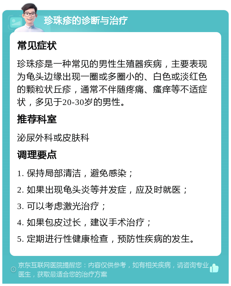 珍珠疹的诊断与治疗 常见症状 珍珠疹是一种常见的男性生殖器疾病，主要表现为龟头边缘出现一圈或多圈小的、白色或淡红色的颗粒状丘疹，通常不伴随疼痛、瘙痒等不适症状，多见于20-30岁的男性。 推荐科室 泌尿外科或皮肤科 调理要点 1. 保持局部清洁，避免感染； 2. 如果出现龟头炎等并发症，应及时就医； 3. 可以考虑激光治疗； 4. 如果包皮过长，建议手术治疗； 5. 定期进行性健康检查，预防性疾病的发生。