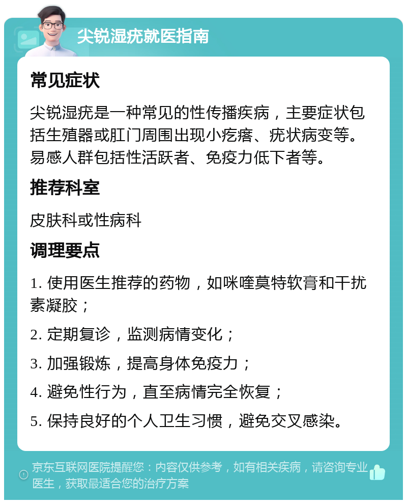 尖锐湿疣就医指南 常见症状 尖锐湿疣是一种常见的性传播疾病，主要症状包括生殖器或肛门周围出现小疙瘩、疣状病变等。易感人群包括性活跃者、免疫力低下者等。 推荐科室 皮肤科或性病科 调理要点 1. 使用医生推荐的药物，如咪喹莫特软膏和干扰素凝胶； 2. 定期复诊，监测病情变化； 3. 加强锻炼，提高身体免疫力； 4. 避免性行为，直至病情完全恢复； 5. 保持良好的个人卫生习惯，避免交叉感染。