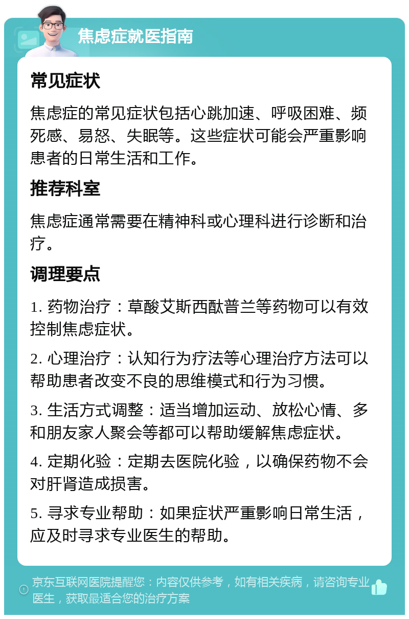 焦虑症就医指南 常见症状 焦虑症的常见症状包括心跳加速、呼吸困难、频死感、易怒、失眠等。这些症状可能会严重影响患者的日常生活和工作。 推荐科室 焦虑症通常需要在精神科或心理科进行诊断和治疗。 调理要点 1. 药物治疗：草酸艾斯西酞普兰等药物可以有效控制焦虑症状。 2. 心理治疗：认知行为疗法等心理治疗方法可以帮助患者改变不良的思维模式和行为习惯。 3. 生活方式调整：适当增加运动、放松心情、多和朋友家人聚会等都可以帮助缓解焦虑症状。 4. 定期化验：定期去医院化验，以确保药物不会对肝肾造成损害。 5. 寻求专业帮助：如果症状严重影响日常生活，应及时寻求专业医生的帮助。