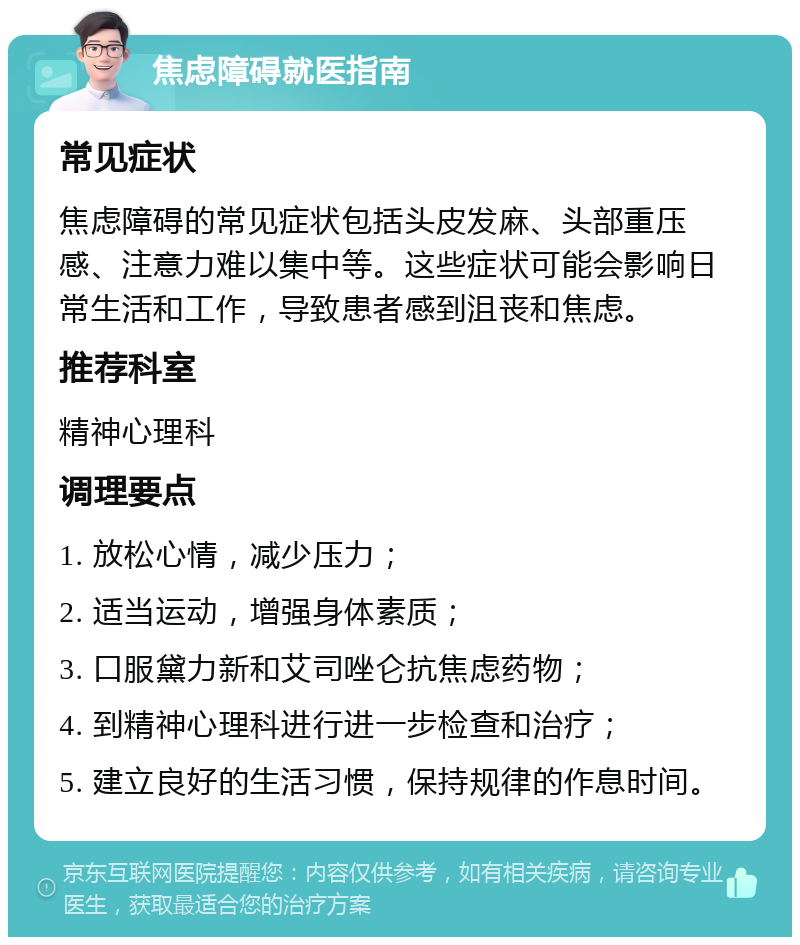 焦虑障碍就医指南 常见症状 焦虑障碍的常见症状包括头皮发麻、头部重压感、注意力难以集中等。这些症状可能会影响日常生活和工作，导致患者感到沮丧和焦虑。 推荐科室 精神心理科 调理要点 1. 放松心情，减少压力； 2. 适当运动，增强身体素质； 3. 口服黛力新和艾司唑仑抗焦虑药物； 4. 到精神心理科进行进一步检查和治疗； 5. 建立良好的生活习惯，保持规律的作息时间。