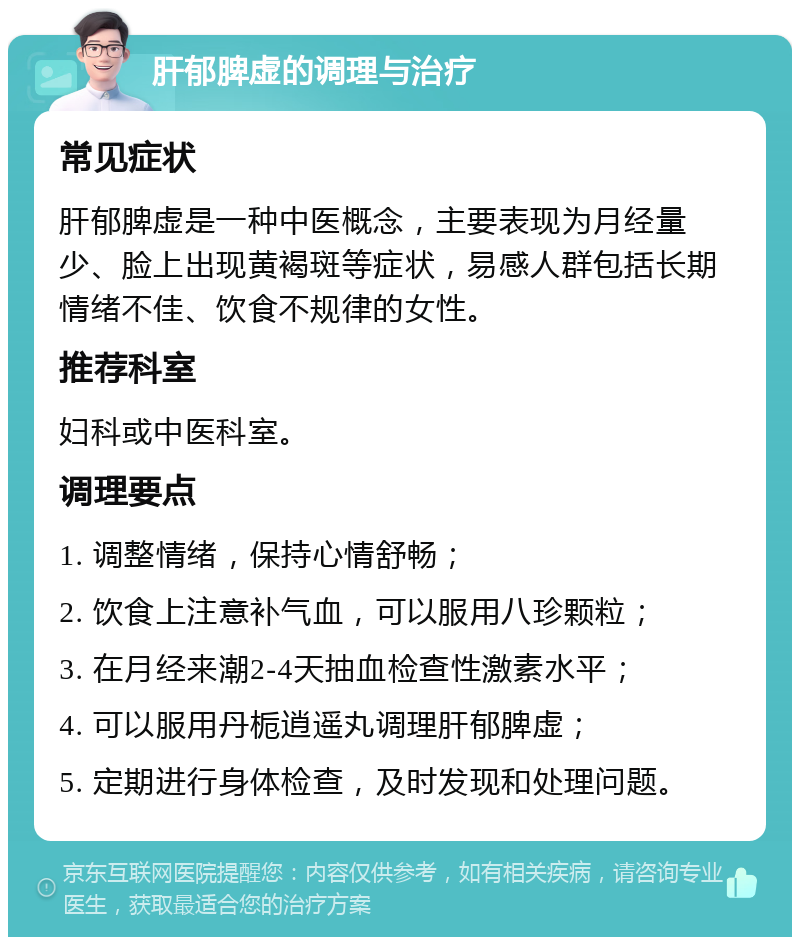 肝郁脾虚的调理与治疗 常见症状 肝郁脾虚是一种中医概念，主要表现为月经量少、脸上出现黄褐斑等症状，易感人群包括长期情绪不佳、饮食不规律的女性。 推荐科室 妇科或中医科室。 调理要点 1. 调整情绪，保持心情舒畅； 2. 饮食上注意补气血，可以服用八珍颗粒； 3. 在月经来潮2-4天抽血检查性激素水平； 4. 可以服用丹栀逍遥丸调理肝郁脾虚； 5. 定期进行身体检查，及时发现和处理问题。