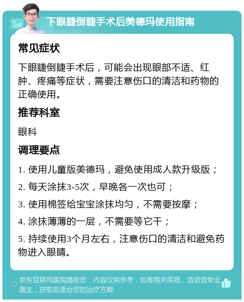 下眼睫倒睫手术后美德玛使用指南 常见症状 下眼睫倒睫手术后，可能会出现眼部不适、红肿、疼痛等症状，需要注意伤口的清洁和药物的正确使用。 推荐科室 眼科 调理要点 1. 使用儿童版美德玛，避免使用成人款升级版； 2. 每天涂抹3-5次，早晚各一次也可； 3. 使用棉签给宝宝涂抹均匀，不需要按摩； 4. 涂抹薄薄的一层，不需要等它干； 5. 持续使用3个月左右，注意伤口的清洁和避免药物进入眼睛。