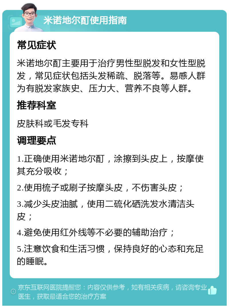 米诺地尔酊使用指南 常见症状 米诺地尔酊主要用于治疗男性型脱发和女性型脱发，常见症状包括头发稀疏、脱落等。易感人群为有脱发家族史、压力大、营养不良等人群。 推荐科室 皮肤科或毛发专科 调理要点 1.正确使用米诺地尔酊，涂擦到头皮上，按摩使其充分吸收； 2.使用梳子或刷子按摩头皮，不伤害头皮； 3.减少头皮油腻，使用二硫化硒洗发水清洁头皮； 4.避免使用红外线等不必要的辅助治疗； 5.注意饮食和生活习惯，保持良好的心态和充足的睡眠。