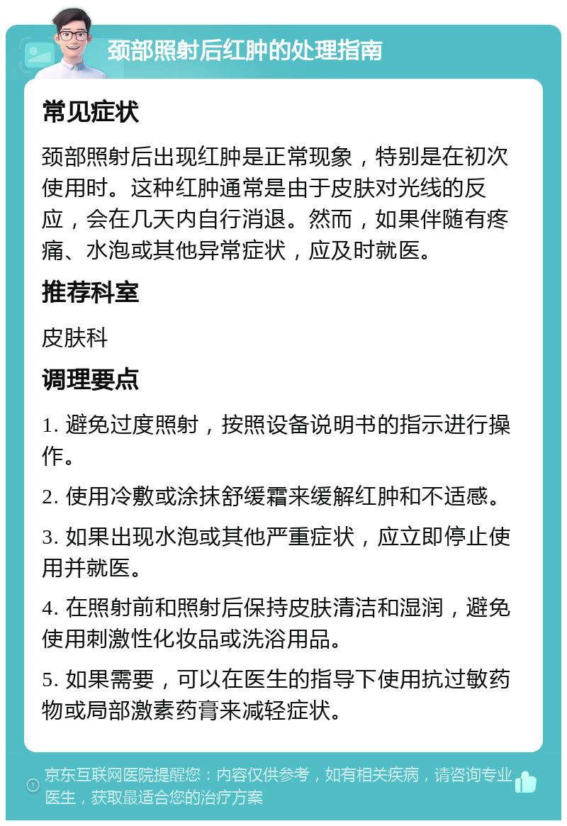 颈部照射后红肿的处理指南 常见症状 颈部照射后出现红肿是正常现象，特别是在初次使用时。这种红肿通常是由于皮肤对光线的反应，会在几天内自行消退。然而，如果伴随有疼痛、水泡或其他异常症状，应及时就医。 推荐科室 皮肤科 调理要点 1. 避免过度照射，按照设备说明书的指示进行操作。 2. 使用冷敷或涂抹舒缓霜来缓解红肿和不适感。 3. 如果出现水泡或其他严重症状，应立即停止使用并就医。 4. 在照射前和照射后保持皮肤清洁和湿润，避免使用刺激性化妆品或洗浴用品。 5. 如果需要，可以在医生的指导下使用抗过敏药物或局部激素药膏来减轻症状。