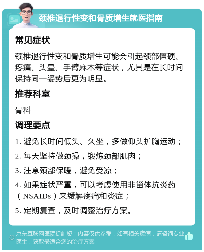 颈椎退行性变和骨质增生就医指南 常见症状 颈椎退行性变和骨质增生可能会引起颈部僵硬、疼痛、头晕、手臂麻木等症状，尤其是在长时间保持同一姿势后更为明显。 推荐科室 骨科 调理要点 1. 避免长时间低头、久坐，多做仰头扩胸运动； 2. 每天坚持做颈操，锻炼颈部肌肉； 3. 注意颈部保暖，避免受凉； 4. 如果症状严重，可以考虑使用非甾体抗炎药（NSAIDs）来缓解疼痛和炎症； 5. 定期复查，及时调整治疗方案。