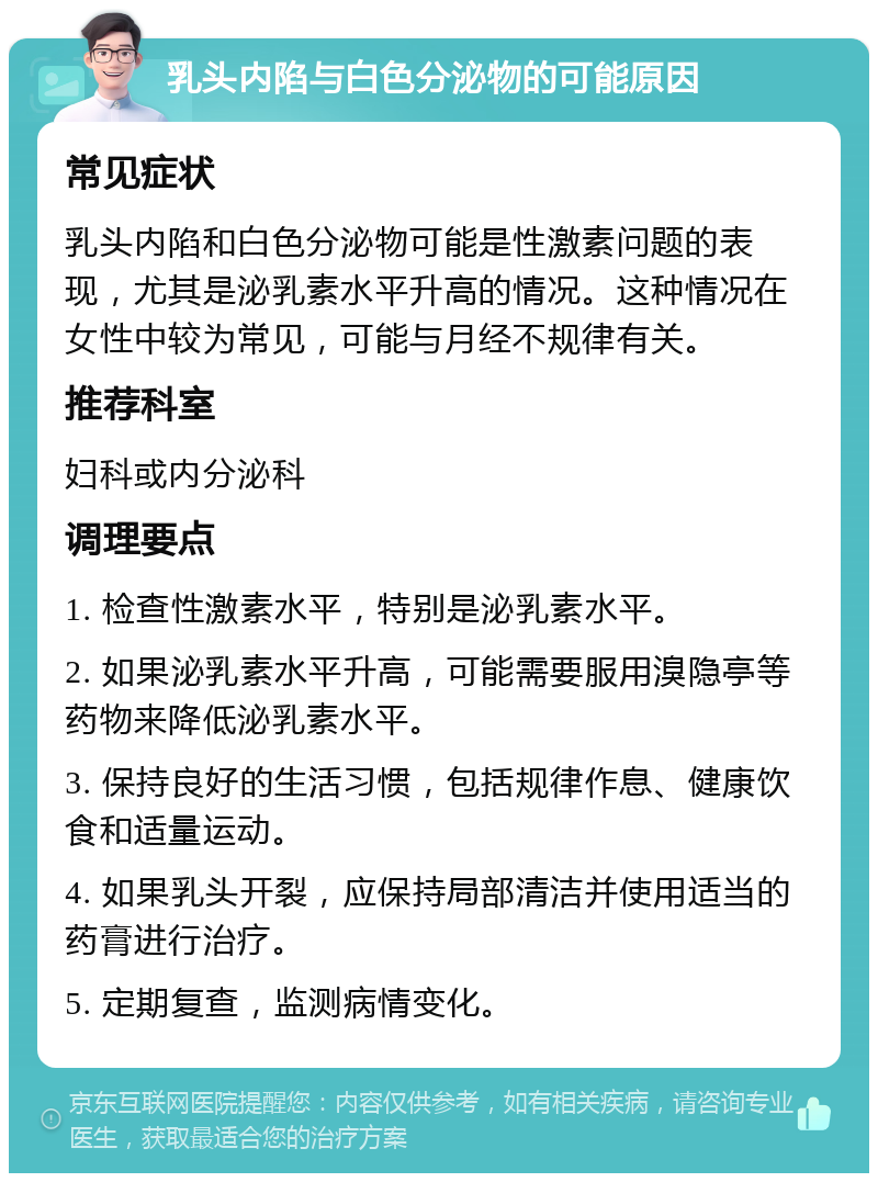 乳头内陷与白色分泌物的可能原因 常见症状 乳头内陷和白色分泌物可能是性激素问题的表现，尤其是泌乳素水平升高的情况。这种情况在女性中较为常见，可能与月经不规律有关。 推荐科室 妇科或内分泌科 调理要点 1. 检查性激素水平，特别是泌乳素水平。 2. 如果泌乳素水平升高，可能需要服用溴隐亭等药物来降低泌乳素水平。 3. 保持良好的生活习惯，包括规律作息、健康饮食和适量运动。 4. 如果乳头开裂，应保持局部清洁并使用适当的药膏进行治疗。 5. 定期复查，监测病情变化。