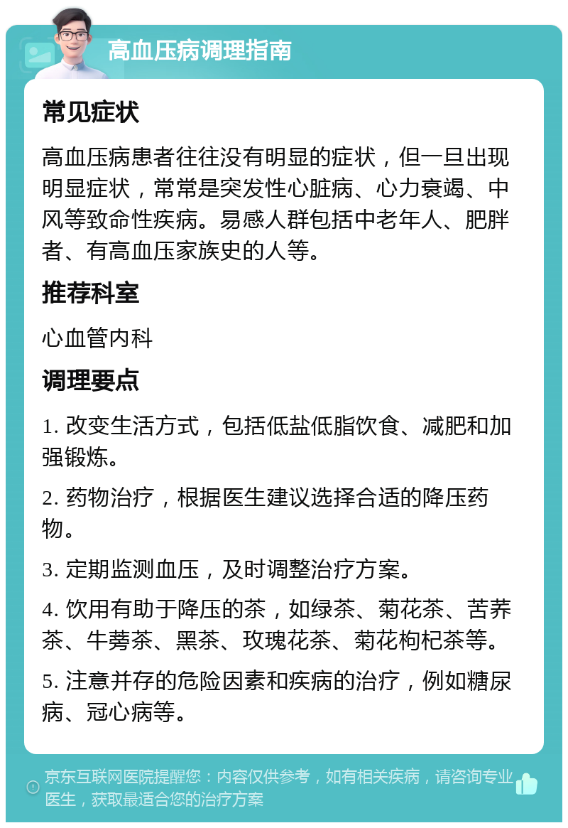 高血压病调理指南 常见症状 高血压病患者往往没有明显的症状，但一旦出现明显症状，常常是突发性心脏病、心力衰竭、中风等致命性疾病。易感人群包括中老年人、肥胖者、有高血压家族史的人等。 推荐科室 心血管内科 调理要点 1. 改变生活方式，包括低盐低脂饮食、减肥和加强锻炼。 2. 药物治疗，根据医生建议选择合适的降压药物。 3. 定期监测血压，及时调整治疗方案。 4. 饮用有助于降压的茶，如绿茶、菊花茶、苦荞茶、牛蒡茶、黑茶、玫瑰花茶、菊花枸杞茶等。 5. 注意并存的危险因素和疾病的治疗，例如糖尿病、冠心病等。