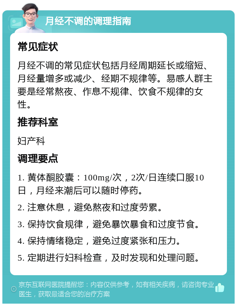 月经不调的调理指南 常见症状 月经不调的常见症状包括月经周期延长或缩短、月经量增多或减少、经期不规律等。易感人群主要是经常熬夜、作息不规律、饮食不规律的女性。 推荐科室 妇产科 调理要点 1. 黄体酮胶囊：100mg/次，2次/日连续口服10日，月经来潮后可以随时停药。 2. 注意休息，避免熬夜和过度劳累。 3. 保持饮食规律，避免暴饮暴食和过度节食。 4. 保持情绪稳定，避免过度紧张和压力。 5. 定期进行妇科检查，及时发现和处理问题。