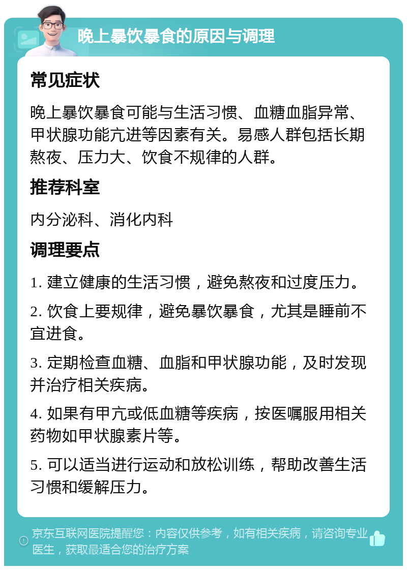 晚上暴饮暴食的原因与调理 常见症状 晚上暴饮暴食可能与生活习惯、血糖血脂异常、甲状腺功能亢进等因素有关。易感人群包括长期熬夜、压力大、饮食不规律的人群。 推荐科室 内分泌科、消化内科 调理要点 1. 建立健康的生活习惯，避免熬夜和过度压力。 2. 饮食上要规律，避免暴饮暴食，尤其是睡前不宜进食。 3. 定期检查血糖、血脂和甲状腺功能，及时发现并治疗相关疾病。 4. 如果有甲亢或低血糖等疾病，按医嘱服用相关药物如甲状腺素片等。 5. 可以适当进行运动和放松训练，帮助改善生活习惯和缓解压力。