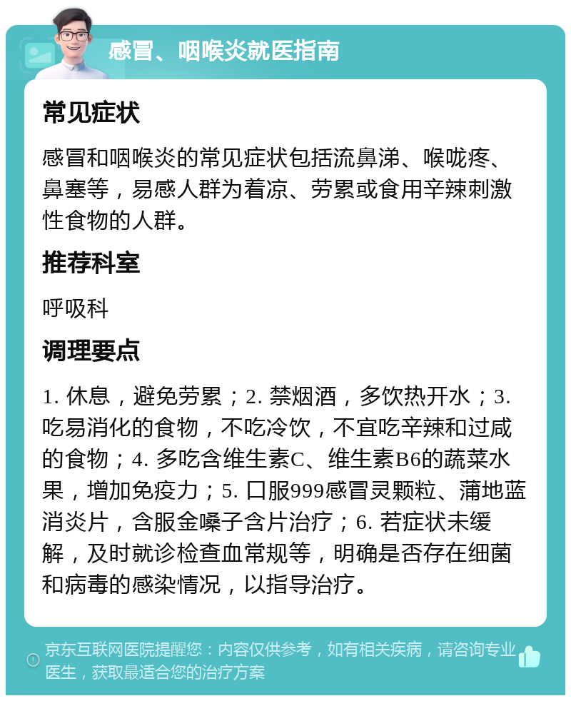 感冒、咽喉炎就医指南 常见症状 感冒和咽喉炎的常见症状包括流鼻涕、喉咙疼、鼻塞等，易感人群为着凉、劳累或食用辛辣刺激性食物的人群。 推荐科室 呼吸科 调理要点 1. 休息，避免劳累；2. 禁烟酒，多饮热开水；3. 吃易消化的食物，不吃冷饮，不宜吃辛辣和过咸的食物；4. 多吃含维生素C、维生素B6的蔬菜水果，增加免疫力；5. 口服999感冒灵颗粒、蒲地蓝消炎片，含服金嗓子含片治疗；6. 若症状未缓解，及时就诊检查血常规等，明确是否存在细菌和病毒的感染情况，以指导治疗。