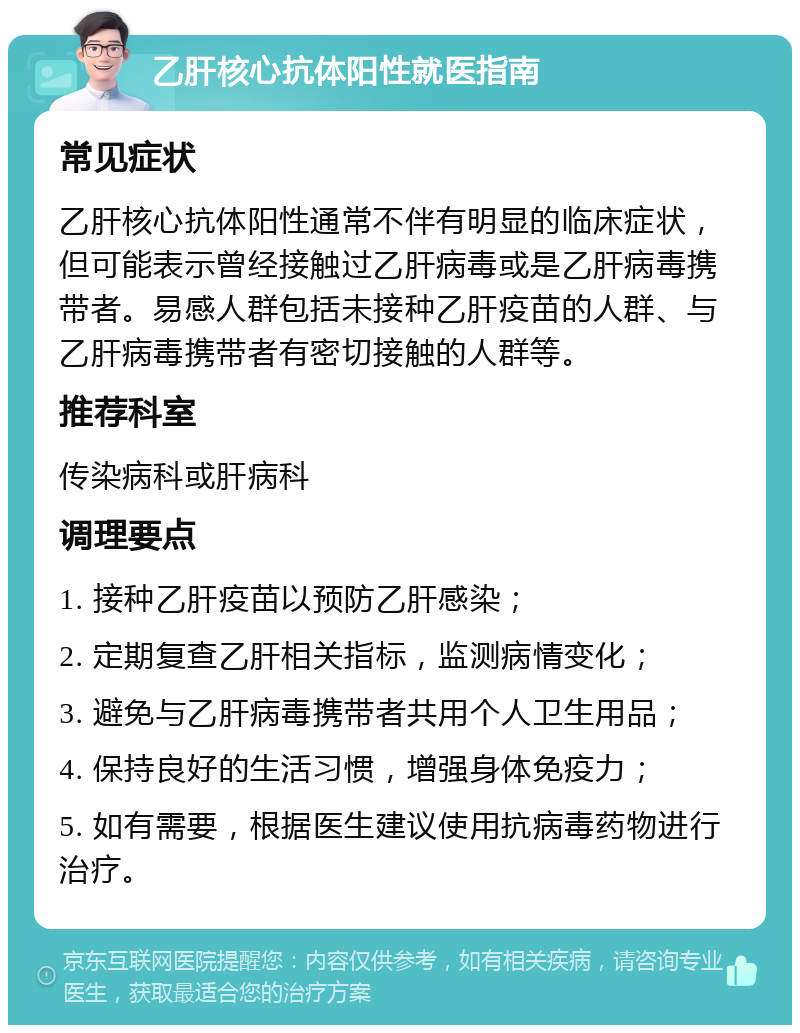 乙肝核心抗体阳性就医指南 常见症状 乙肝核心抗体阳性通常不伴有明显的临床症状，但可能表示曾经接触过乙肝病毒或是乙肝病毒携带者。易感人群包括未接种乙肝疫苗的人群、与乙肝病毒携带者有密切接触的人群等。 推荐科室 传染病科或肝病科 调理要点 1. 接种乙肝疫苗以预防乙肝感染； 2. 定期复查乙肝相关指标，监测病情变化； 3. 避免与乙肝病毒携带者共用个人卫生用品； 4. 保持良好的生活习惯，增强身体免疫力； 5. 如有需要，根据医生建议使用抗病毒药物进行治疗。