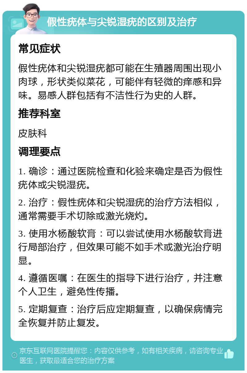 假性疣体与尖锐湿疣的区别及治疗 常见症状 假性疣体和尖锐湿疣都可能在生殖器周围出现小肉球，形状类似菜花，可能伴有轻微的痒感和异味。易感人群包括有不洁性行为史的人群。 推荐科室 皮肤科 调理要点 1. 确诊：通过医院检查和化验来确定是否为假性疣体或尖锐湿疣。 2. 治疗：假性疣体和尖锐湿疣的治疗方法相似，通常需要手术切除或激光烧灼。 3. 使用水杨酸软膏：可以尝试使用水杨酸软膏进行局部治疗，但效果可能不如手术或激光治疗明显。 4. 遵循医嘱：在医生的指导下进行治疗，并注意个人卫生，避免性传播。 5. 定期复查：治疗后应定期复查，以确保病情完全恢复并防止复发。