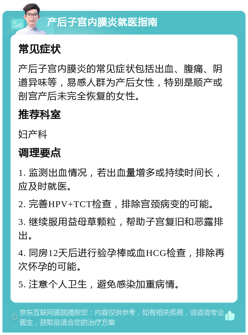 产后子宫内膜炎就医指南 常见症状 产后子宫内膜炎的常见症状包括出血、腹痛、阴道异味等，易感人群为产后女性，特别是顺产或剖宫产后未完全恢复的女性。 推荐科室 妇产科 调理要点 1. 监测出血情况，若出血量增多或持续时间长，应及时就医。 2. 完善HPV+TCT检查，排除宫颈病变的可能。 3. 继续服用益母草颗粒，帮助子宫复旧和恶露排出。 4. 同房12天后进行验孕棒或血HCG检查，排除再次怀孕的可能。 5. 注意个人卫生，避免感染加重病情。