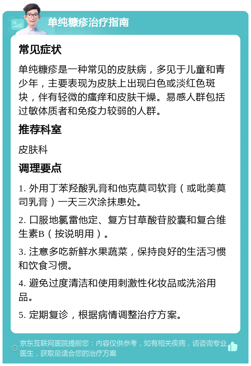 单纯糠疹治疗指南 常见症状 单纯糠疹是一种常见的皮肤病，多见于儿童和青少年，主要表现为皮肤上出现白色或淡红色斑块，伴有轻微的瘙痒和皮肤干燥。易感人群包括过敏体质者和免疫力较弱的人群。 推荐科室 皮肤科 调理要点 1. 外用丁苯羟酸乳膏和他克莫司软膏（或吡美莫司乳膏）一天三次涂抹患处。 2. 口服地氯雷他定、复方甘草酸苷胶囊和复合维生素B（按说明用）。 3. 注意多吃新鲜水果蔬菜，保持良好的生活习惯和饮食习惯。 4. 避免过度清洁和使用刺激性化妆品或洗浴用品。 5. 定期复诊，根据病情调整治疗方案。