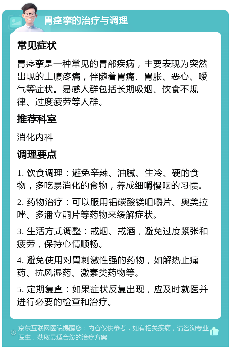 胃痉挛的治疗与调理 常见症状 胃痉挛是一种常见的胃部疾病，主要表现为突然出现的上腹疼痛，伴随着胃痛、胃胀、恶心、嗳气等症状。易感人群包括长期吸烟、饮食不规律、过度疲劳等人群。 推荐科室 消化内科 调理要点 1. 饮食调理：避免辛辣、油腻、生冷、硬的食物，多吃易消化的食物，养成细嚼慢咽的习惯。 2. 药物治疗：可以服用铝碳酸镁咀嚼片、奥美拉唑、多潘立酮片等药物来缓解症状。 3. 生活方式调整：戒烟、戒酒，避免过度紧张和疲劳，保持心情顺畅。 4. 避免使用对胃刺激性强的药物，如解热止痛药、抗风湿药、激素类药物等。 5. 定期复查：如果症状反复出现，应及时就医并进行必要的检查和治疗。