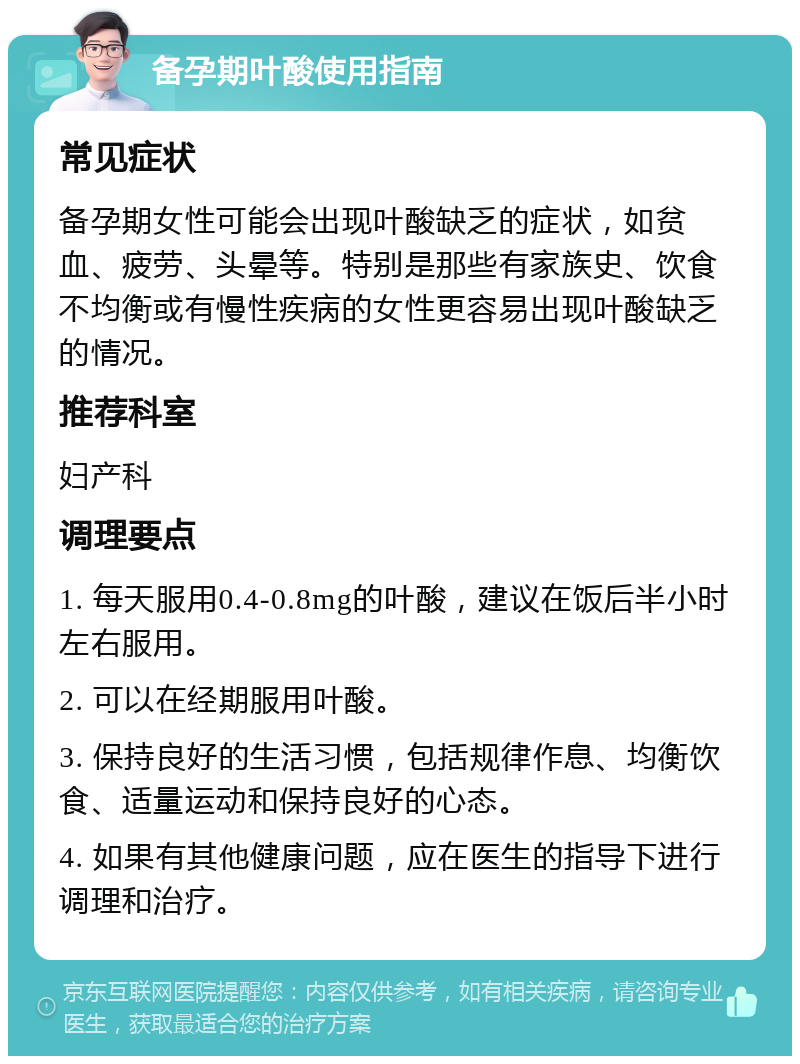 备孕期叶酸使用指南 常见症状 备孕期女性可能会出现叶酸缺乏的症状，如贫血、疲劳、头晕等。特别是那些有家族史、饮食不均衡或有慢性疾病的女性更容易出现叶酸缺乏的情况。 推荐科室 妇产科 调理要点 1. 每天服用0.4-0.8mg的叶酸，建议在饭后半小时左右服用。 2. 可以在经期服用叶酸。 3. 保持良好的生活习惯，包括规律作息、均衡饮食、适量运动和保持良好的心态。 4. 如果有其他健康问题，应在医生的指导下进行调理和治疗。