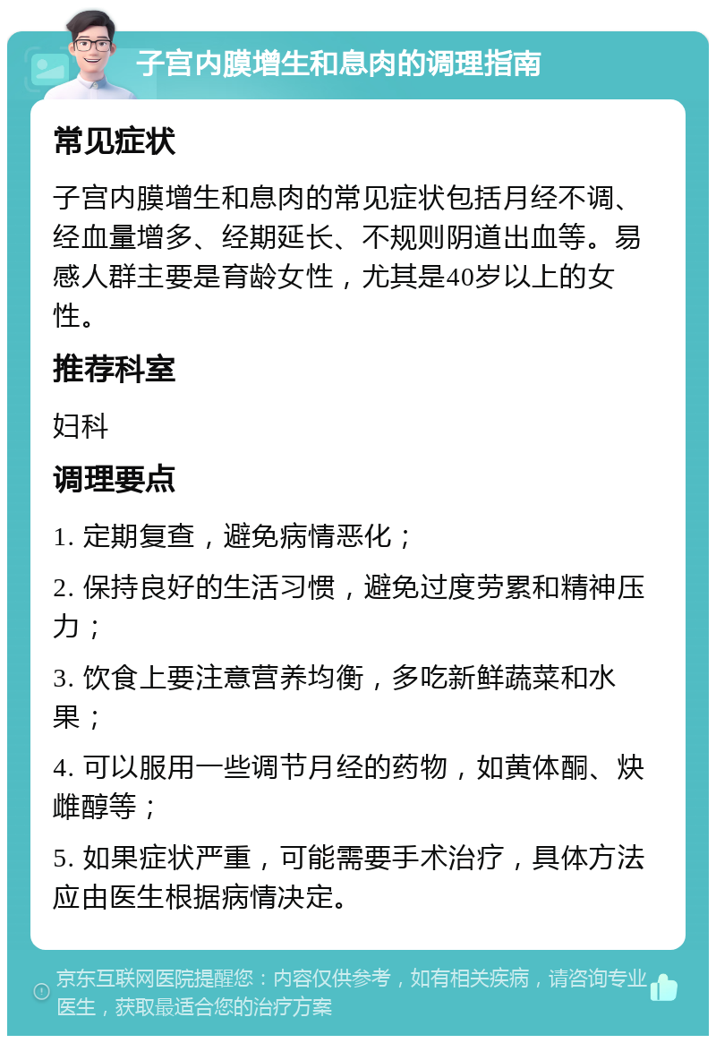 子宫内膜增生和息肉的调理指南 常见症状 子宫内膜增生和息肉的常见症状包括月经不调、经血量增多、经期延长、不规则阴道出血等。易感人群主要是育龄女性，尤其是40岁以上的女性。 推荐科室 妇科 调理要点 1. 定期复查，避免病情恶化； 2. 保持良好的生活习惯，避免过度劳累和精神压力； 3. 饮食上要注意营养均衡，多吃新鲜蔬菜和水果； 4. 可以服用一些调节月经的药物，如黄体酮、炔雌醇等； 5. 如果症状严重，可能需要手术治疗，具体方法应由医生根据病情决定。