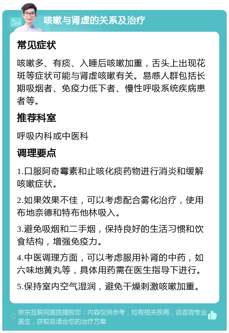 咳嗽与肾虚的关系及治疗 常见症状 咳嗽多、有痰、入睡后咳嗽加重，舌头上出现花斑等症状可能与肾虚咳嗽有关。易感人群包括长期吸烟者、免疫力低下者、慢性呼吸系统疾病患者等。 推荐科室 呼吸内科或中医科 调理要点 1.口服阿奇霉素和止咳化痰药物进行消炎和缓解咳嗽症状。 2.如果效果不佳，可以考虑配合雾化治疗，使用布地奈德和特布他林吸入。 3.避免吸烟和二手烟，保持良好的生活习惯和饮食结构，增强免疫力。 4.中医调理方面，可以考虑服用补肾的中药，如六味地黄丸等，具体用药需在医生指导下进行。 5.保持室内空气湿润，避免干燥刺激咳嗽加重。