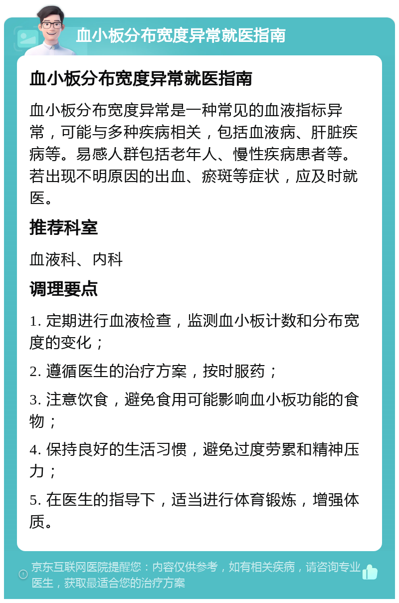 血小板分布宽度异常就医指南 血小板分布宽度异常就医指南 血小板分布宽度异常是一种常见的血液指标异常，可能与多种疾病相关，包括血液病、肝脏疾病等。易感人群包括老年人、慢性疾病患者等。若出现不明原因的出血、瘀斑等症状，应及时就医。 推荐科室 血液科、内科 调理要点 1. 定期进行血液检查，监测血小板计数和分布宽度的变化； 2. 遵循医生的治疗方案，按时服药； 3. 注意饮食，避免食用可能影响血小板功能的食物； 4. 保持良好的生活习惯，避免过度劳累和精神压力； 5. 在医生的指导下，适当进行体育锻炼，增强体质。