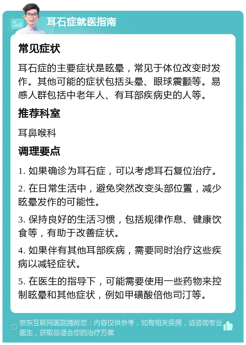 耳石症就医指南 常见症状 耳石症的主要症状是眩晕，常见于体位改变时发作。其他可能的症状包括头晕、眼球震颤等。易感人群包括中老年人、有耳部疾病史的人等。 推荐科室 耳鼻喉科 调理要点 1. 如果确诊为耳石症，可以考虑耳石复位治疗。 2. 在日常生活中，避免突然改变头部位置，减少眩晕发作的可能性。 3. 保持良好的生活习惯，包括规律作息、健康饮食等，有助于改善症状。 4. 如果伴有其他耳部疾病，需要同时治疗这些疾病以减轻症状。 5. 在医生的指导下，可能需要使用一些药物来控制眩晕和其他症状，例如甲磺酸倍他司汀等。