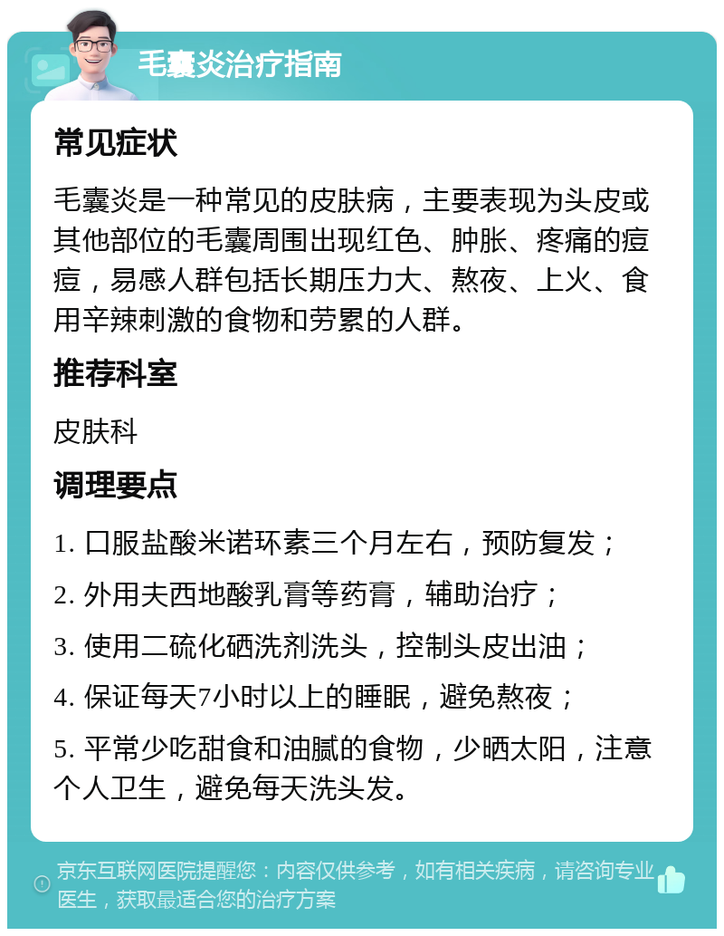 毛囊炎治疗指南 常见症状 毛囊炎是一种常见的皮肤病，主要表现为头皮或其他部位的毛囊周围出现红色、肿胀、疼痛的痘痘，易感人群包括长期压力大、熬夜、上火、食用辛辣刺激的食物和劳累的人群。 推荐科室 皮肤科 调理要点 1. 口服盐酸米诺环素三个月左右，预防复发； 2. 外用夫西地酸乳膏等药膏，辅助治疗； 3. 使用二硫化硒洗剂洗头，控制头皮出油； 4. 保证每天7小时以上的睡眠，避免熬夜； 5. 平常少吃甜食和油腻的食物，少晒太阳，注意个人卫生，避免每天洗头发。