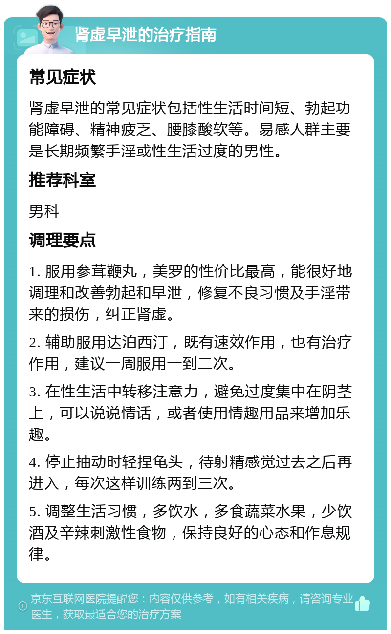 肾虚早泄的治疗指南 常见症状 肾虚早泄的常见症状包括性生活时间短、勃起功能障碍、精神疲乏、腰膝酸软等。易感人群主要是长期频繁手淫或性生活过度的男性。 推荐科室 男科 调理要点 1. 服用参茸鞭丸，美罗的性价比最高，能很好地调理和改善勃起和早泄，修复不良习惯及手淫带来的损伤，纠正肾虚。 2. 辅助服用达泊西汀，既有速效作用，也有治疗作用，建议一周服用一到二次。 3. 在性生活中转移注意力，避免过度集中在阴茎上，可以说说情话，或者使用情趣用品来增加乐趣。 4. 停止抽动时轻捏龟头，待射精感觉过去之后再进入，每次这样训练两到三次。 5. 调整生活习惯，多饮水，多食蔬菜水果，少饮酒及辛辣刺激性食物，保持良好的心态和作息规律。