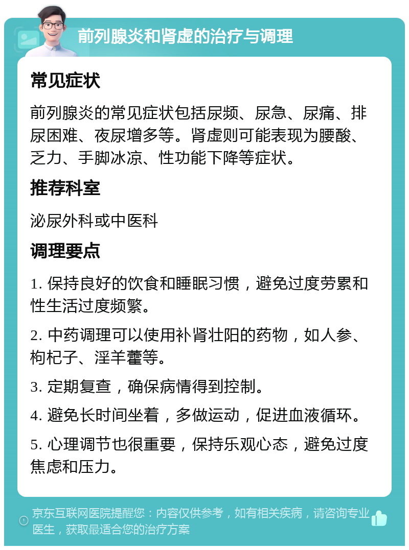 前列腺炎和肾虚的治疗与调理 常见症状 前列腺炎的常见症状包括尿频、尿急、尿痛、排尿困难、夜尿增多等。肾虚则可能表现为腰酸、乏力、手脚冰凉、性功能下降等症状。 推荐科室 泌尿外科或中医科 调理要点 1. 保持良好的饮食和睡眠习惯，避免过度劳累和性生活过度频繁。 2. 中药调理可以使用补肾壮阳的药物，如人参、枸杞子、淫羊藿等。 3. 定期复查，确保病情得到控制。 4. 避免长时间坐着，多做运动，促进血液循环。 5. 心理调节也很重要，保持乐观心态，避免过度焦虑和压力。