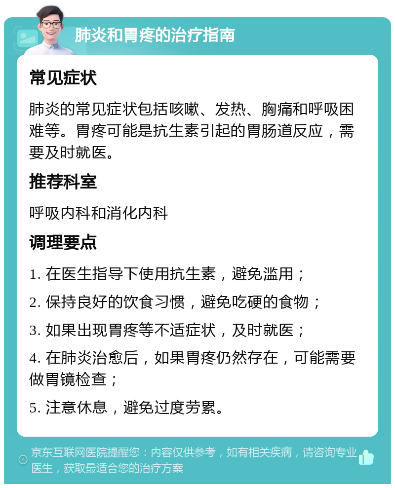 肺炎和胃疼的治疗指南 常见症状 肺炎的常见症状包括咳嗽、发热、胸痛和呼吸困难等。胃疼可能是抗生素引起的胃肠道反应，需要及时就医。 推荐科室 呼吸内科和消化内科 调理要点 1. 在医生指导下使用抗生素，避免滥用； 2. 保持良好的饮食习惯，避免吃硬的食物； 3. 如果出现胃疼等不适症状，及时就医； 4. 在肺炎治愈后，如果胃疼仍然存在，可能需要做胃镜检查； 5. 注意休息，避免过度劳累。