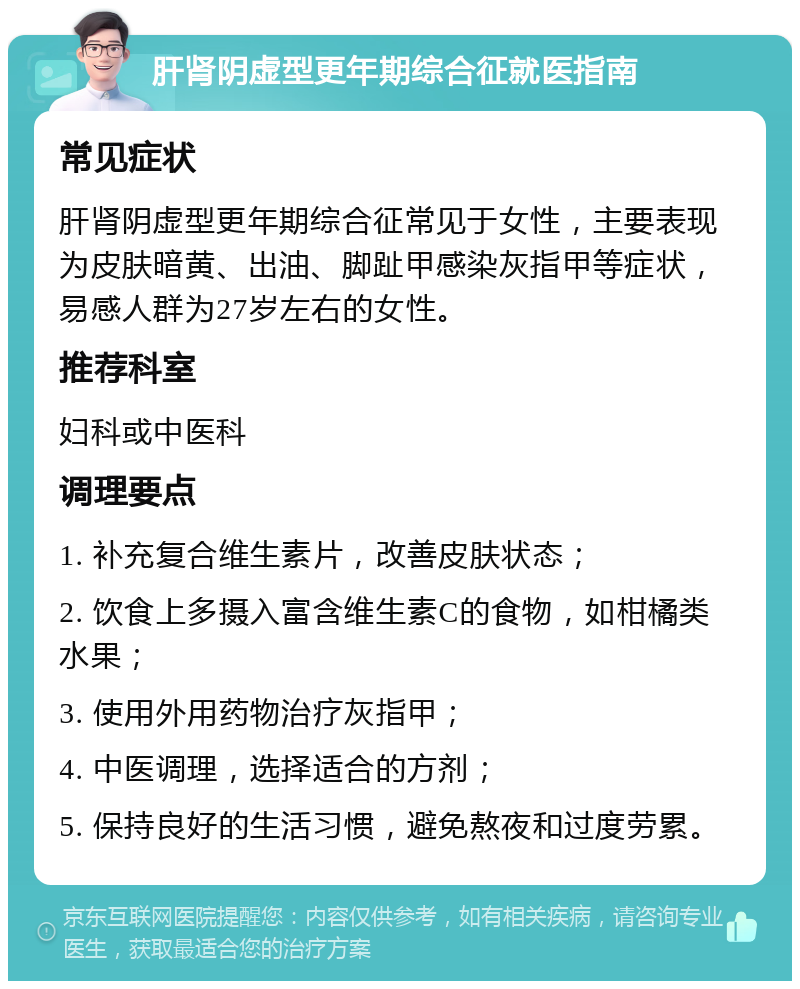 肝肾阴虚型更年期综合征就医指南 常见症状 肝肾阴虚型更年期综合征常见于女性，主要表现为皮肤暗黄、出油、脚趾甲感染灰指甲等症状，易感人群为27岁左右的女性。 推荐科室 妇科或中医科 调理要点 1. 补充复合维生素片，改善皮肤状态； 2. 饮食上多摄入富含维生素C的食物，如柑橘类水果； 3. 使用外用药物治疗灰指甲； 4. 中医调理，选择适合的方剂； 5. 保持良好的生活习惯，避免熬夜和过度劳累。