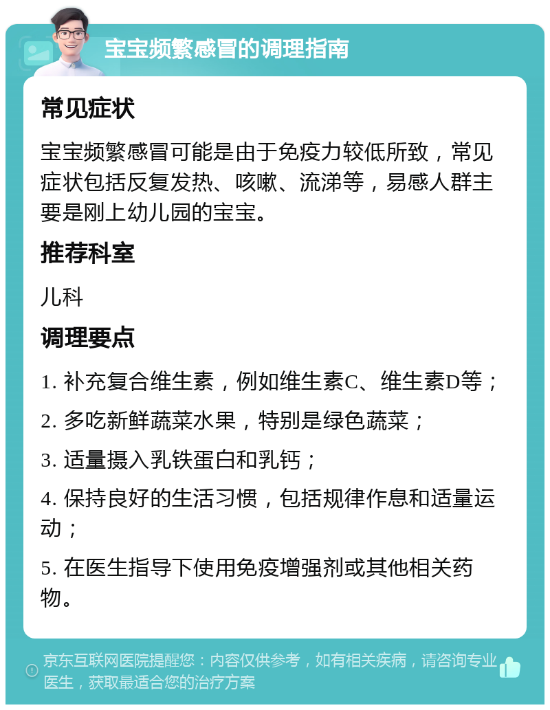 宝宝频繁感冒的调理指南 常见症状 宝宝频繁感冒可能是由于免疫力较低所致，常见症状包括反复发热、咳嗽、流涕等，易感人群主要是刚上幼儿园的宝宝。 推荐科室 儿科 调理要点 1. 补充复合维生素，例如维生素C、维生素D等； 2. 多吃新鲜蔬菜水果，特别是绿色蔬菜； 3. 适量摄入乳铁蛋白和乳钙； 4. 保持良好的生活习惯，包括规律作息和适量运动； 5. 在医生指导下使用免疫增强剂或其他相关药物。