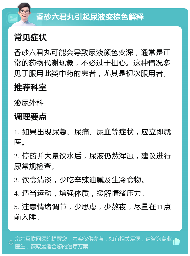 香砂六君丸引起尿液变棕色解释 常见症状 香砂六君丸可能会导致尿液颜色变深，通常是正常的药物代谢现象，不必过于担心。这种情况多见于服用此类中药的患者，尤其是初次服用者。 推荐科室 泌尿外科 调理要点 1. 如果出现尿急、尿痛、尿血等症状，应立即就医。 2. 停药并大量饮水后，尿液仍然浑浊，建议进行尿常规检查。 3. 饮食清淡，少吃辛辣油腻及生冷食物。 4. 适当运动，增强体质，缓解情绪压力。 5. 注意情绪调节，少思虑，少熬夜，尽量在11点前入睡。