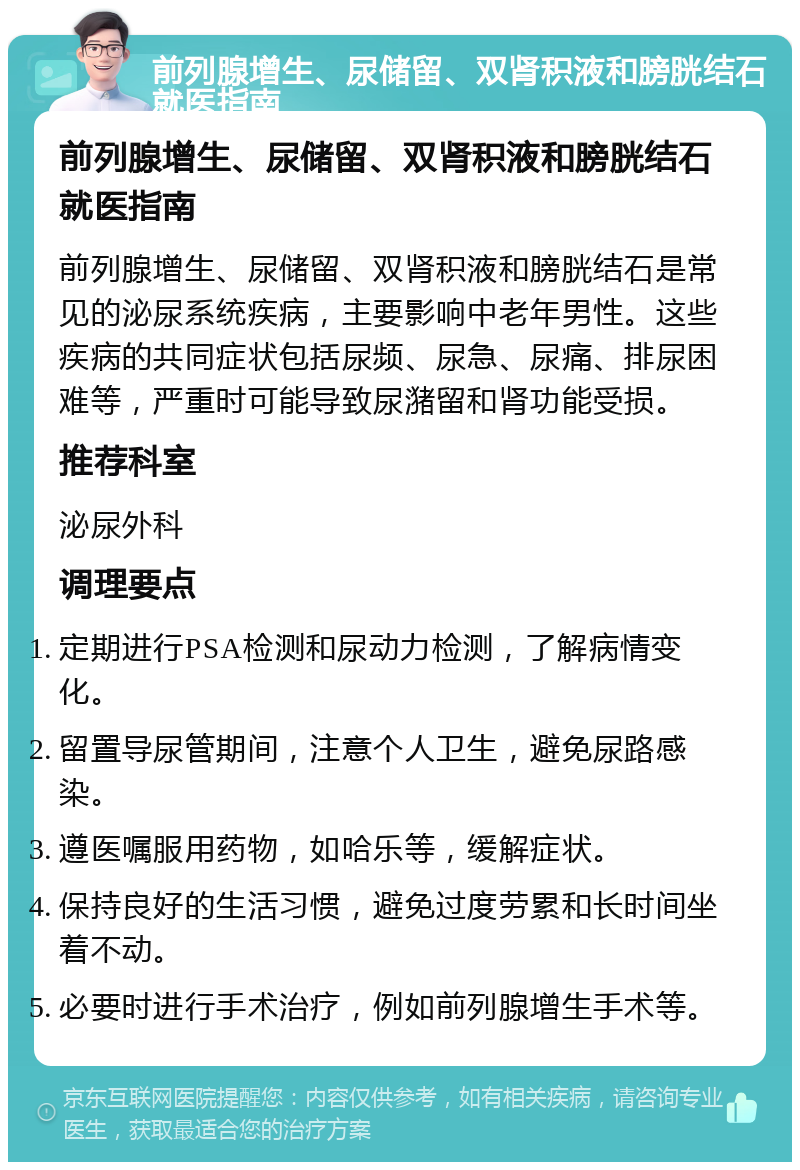 前列腺增生、尿储留、双肾积液和膀胱结石就医指南 前列腺增生、尿储留、双肾积液和膀胱结石就医指南 前列腺增生、尿储留、双肾积液和膀胱结石是常见的泌尿系统疾病，主要影响中老年男性。这些疾病的共同症状包括尿频、尿急、尿痛、排尿困难等，严重时可能导致尿潴留和肾功能受损。 推荐科室 泌尿外科 调理要点 定期进行PSA检测和尿动力检测，了解病情变化。 留置导尿管期间，注意个人卫生，避免尿路感染。 遵医嘱服用药物，如哈乐等，缓解症状。 保持良好的生活习惯，避免过度劳累和长时间坐着不动。 必要时进行手术治疗，例如前列腺增生手术等。