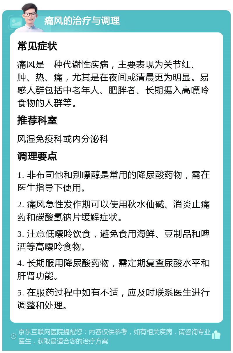 痛风的治疗与调理 常见症状 痛风是一种代谢性疾病，主要表现为关节红、肿、热、痛，尤其是在夜间或清晨更为明显。易感人群包括中老年人、肥胖者、长期摄入高嘌呤食物的人群等。 推荐科室 风湿免疫科或内分泌科 调理要点 1. 非布司他和别嘌醇是常用的降尿酸药物，需在医生指导下使用。 2. 痛风急性发作期可以使用秋水仙碱、消炎止痛药和碳酸氢钠片缓解症状。 3. 注意低嘌呤饮食，避免食用海鲜、豆制品和啤酒等高嘌呤食物。 4. 长期服用降尿酸药物，需定期复查尿酸水平和肝肾功能。 5. 在服药过程中如有不适，应及时联系医生进行调整和处理。