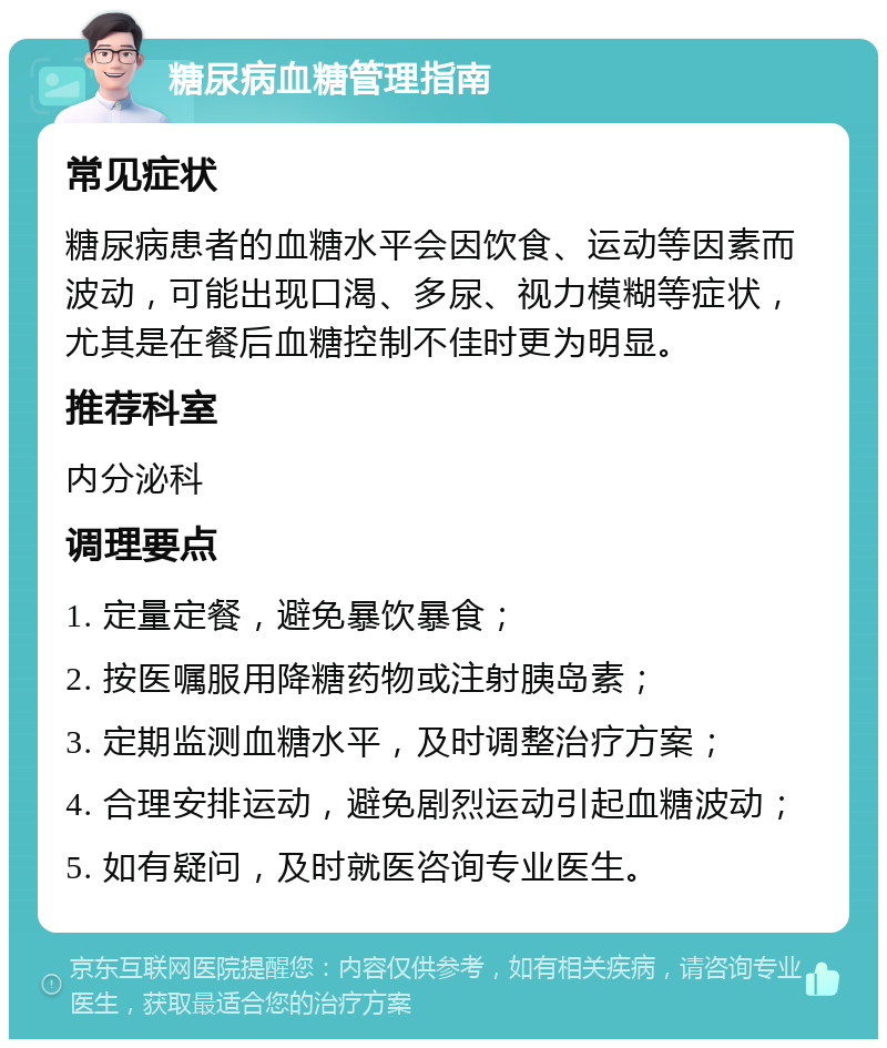 糖尿病血糖管理指南 常见症状 糖尿病患者的血糖水平会因饮食、运动等因素而波动，可能出现口渴、多尿、视力模糊等症状，尤其是在餐后血糖控制不佳时更为明显。 推荐科室 内分泌科 调理要点 1. 定量定餐，避免暴饮暴食； 2. 按医嘱服用降糖药物或注射胰岛素； 3. 定期监测血糖水平，及时调整治疗方案； 4. 合理安排运动，避免剧烈运动引起血糖波动； 5. 如有疑问，及时就医咨询专业医生。