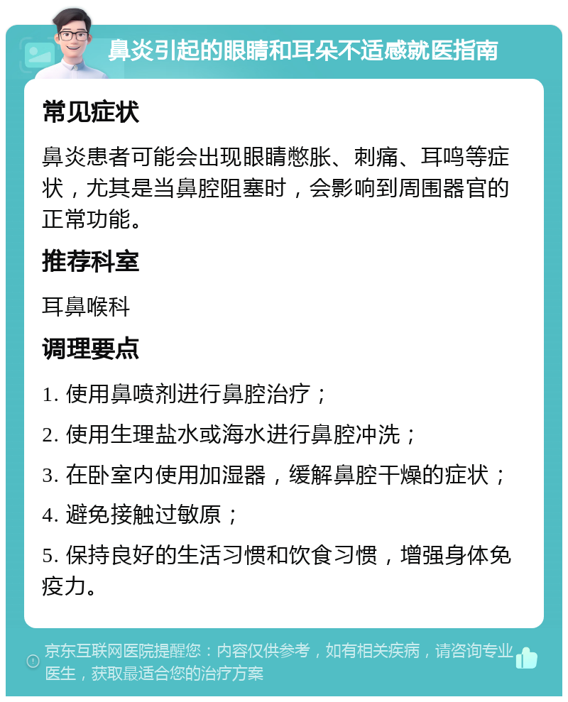 鼻炎引起的眼睛和耳朵不适感就医指南 常见症状 鼻炎患者可能会出现眼睛憋胀、刺痛、耳鸣等症状，尤其是当鼻腔阻塞时，会影响到周围器官的正常功能。 推荐科室 耳鼻喉科 调理要点 1. 使用鼻喷剂进行鼻腔治疗； 2. 使用生理盐水或海水进行鼻腔冲洗； 3. 在卧室内使用加湿器，缓解鼻腔干燥的症状； 4. 避免接触过敏原； 5. 保持良好的生活习惯和饮食习惯，增强身体免疫力。