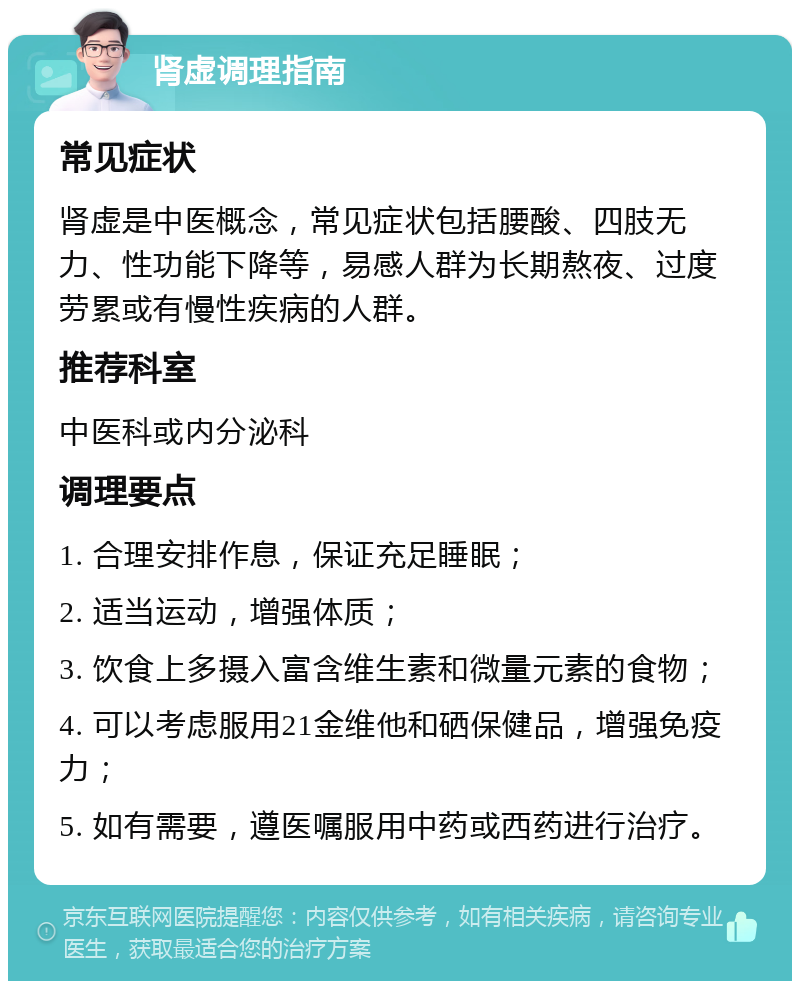 肾虚调理指南 常见症状 肾虚是中医概念，常见症状包括腰酸、四肢无力、性功能下降等，易感人群为长期熬夜、过度劳累或有慢性疾病的人群。 推荐科室 中医科或内分泌科 调理要点 1. 合理安排作息，保证充足睡眠； 2. 适当运动，增强体质； 3. 饮食上多摄入富含维生素和微量元素的食物； 4. 可以考虑服用21金维他和硒保健品，增强免疫力； 5. 如有需要，遵医嘱服用中药或西药进行治疗。