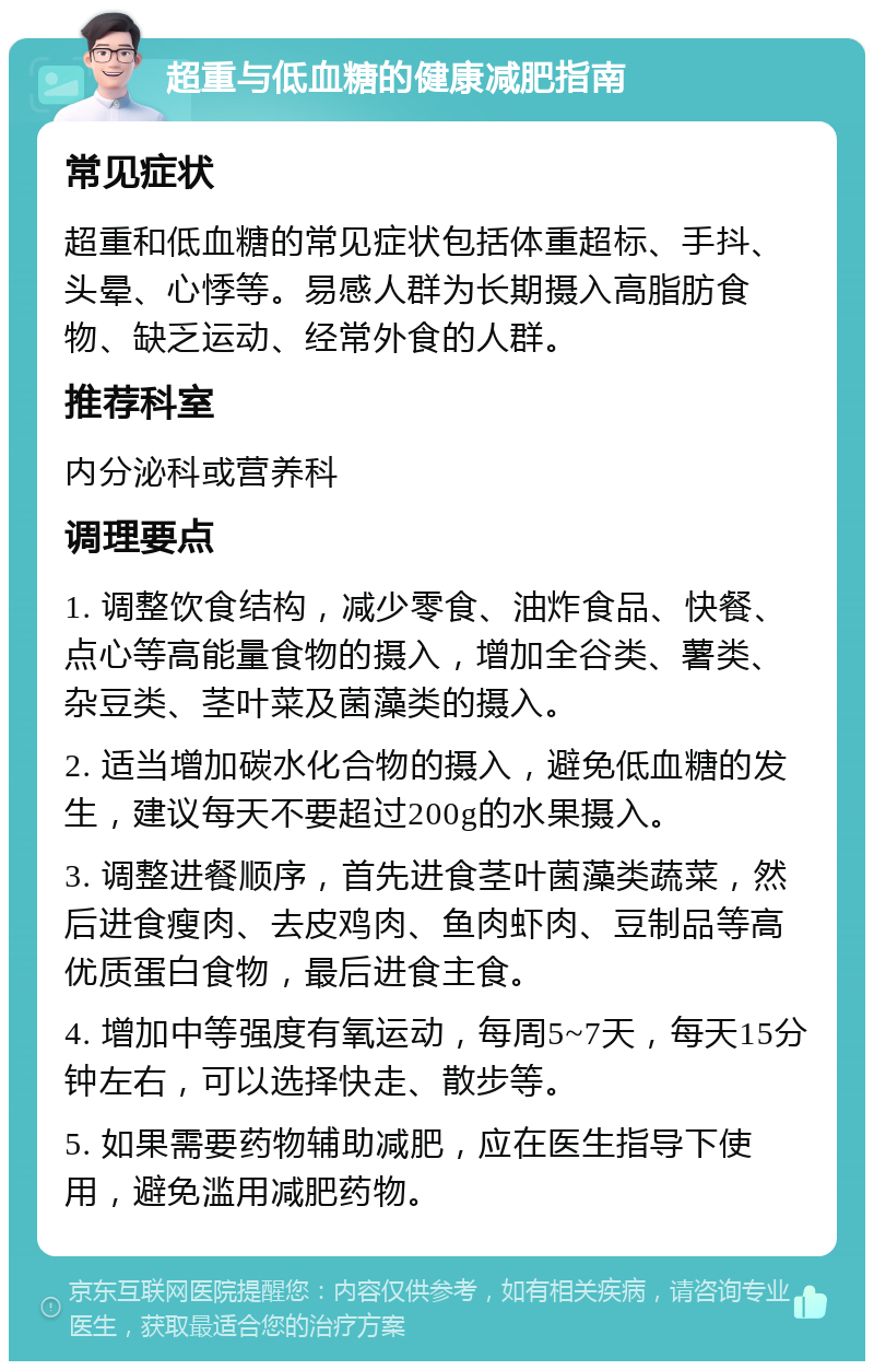 超重与低血糖的健康减肥指南 常见症状 超重和低血糖的常见症状包括体重超标、手抖、头晕、心悸等。易感人群为长期摄入高脂肪食物、缺乏运动、经常外食的人群。 推荐科室 内分泌科或营养科 调理要点 1. 调整饮食结构，减少零食、油炸食品、快餐、点心等高能量食物的摄入，增加全谷类、薯类、杂豆类、茎叶菜及菌藻类的摄入。 2. 适当增加碳水化合物的摄入，避免低血糖的发生，建议每天不要超过200g的水果摄入。 3. 调整进餐顺序，首先进食茎叶菌藻类蔬菜，然后进食瘦肉、去皮鸡肉、鱼肉虾肉、豆制品等高优质蛋白食物，最后进食主食。 4. 增加中等强度有氧运动，每周5~7天，每天15分钟左右，可以选择快走、散步等。 5. 如果需要药物辅助减肥，应在医生指导下使用，避免滥用减肥药物。