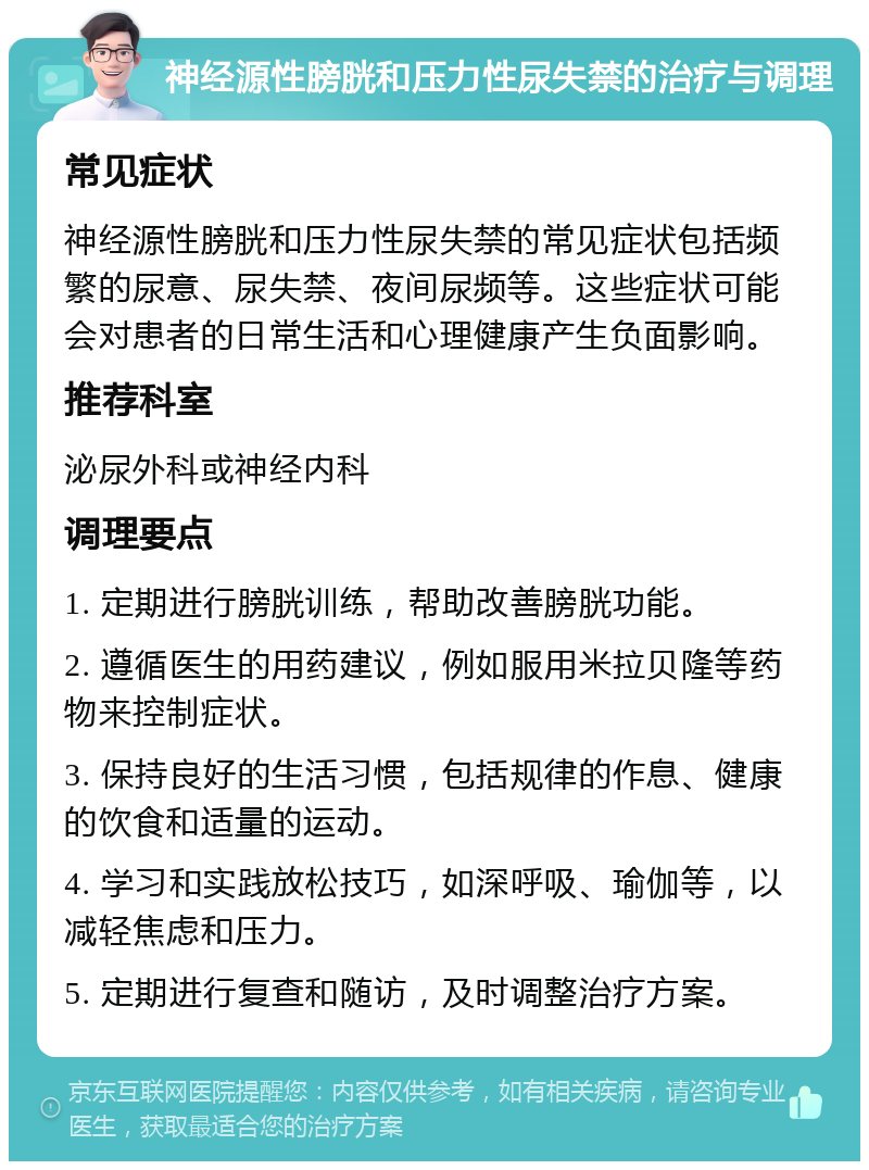 神经源性膀胱和压力性尿失禁的治疗与调理 常见症状 神经源性膀胱和压力性尿失禁的常见症状包括频繁的尿意、尿失禁、夜间尿频等。这些症状可能会对患者的日常生活和心理健康产生负面影响。 推荐科室 泌尿外科或神经内科 调理要点 1. 定期进行膀胱训练，帮助改善膀胱功能。 2. 遵循医生的用药建议，例如服用米拉贝隆等药物来控制症状。 3. 保持良好的生活习惯，包括规律的作息、健康的饮食和适量的运动。 4. 学习和实践放松技巧，如深呼吸、瑜伽等，以减轻焦虑和压力。 5. 定期进行复查和随访，及时调整治疗方案。