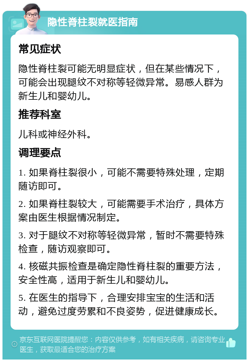 隐性脊柱裂就医指南 常见症状 隐性脊柱裂可能无明显症状，但在某些情况下，可能会出现腿纹不对称等轻微异常。易感人群为新生儿和婴幼儿。 推荐科室 儿科或神经外科。 调理要点 1. 如果脊柱裂很小，可能不需要特殊处理，定期随访即可。 2. 如果脊柱裂较大，可能需要手术治疗，具体方案由医生根据情况制定。 3. 对于腿纹不对称等轻微异常，暂时不需要特殊检查，随访观察即可。 4. 核磁共振检查是确定隐性脊柱裂的重要方法，安全性高，适用于新生儿和婴幼儿。 5. 在医生的指导下，合理安排宝宝的生活和活动，避免过度劳累和不良姿势，促进健康成长。