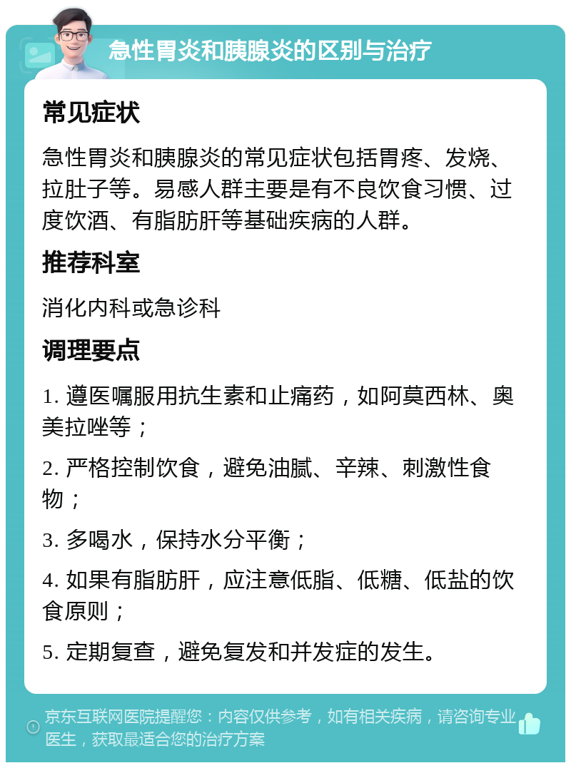 急性胃炎和胰腺炎的区别与治疗 常见症状 急性胃炎和胰腺炎的常见症状包括胃疼、发烧、拉肚子等。易感人群主要是有不良饮食习惯、过度饮酒、有脂肪肝等基础疾病的人群。 推荐科室 消化内科或急诊科 调理要点 1. 遵医嘱服用抗生素和止痛药，如阿莫西林、奥美拉唑等； 2. 严格控制饮食，避免油腻、辛辣、刺激性食物； 3. 多喝水，保持水分平衡； 4. 如果有脂肪肝，应注意低脂、低糖、低盐的饮食原则； 5. 定期复查，避免复发和并发症的发生。